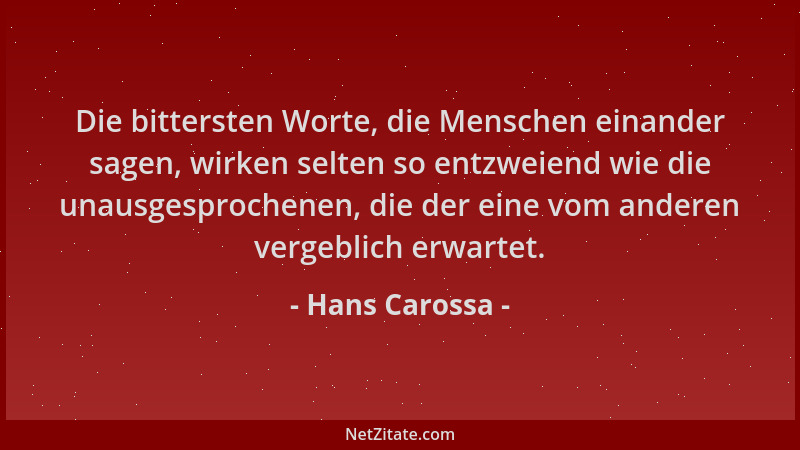 Hans Carossa - Die bittersten Worte, die Menschen einander sagen, wirken selten so entzweiend wie die unausgesprochenen, di...
