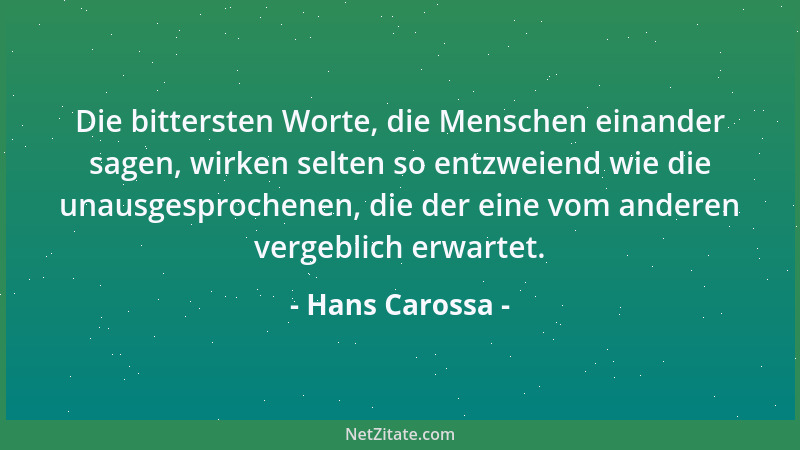 Hans Carossa - Die bittersten Worte, die Menschen einander sagen, wirken selten so entzweiend wie die unausgesprochenen, di...