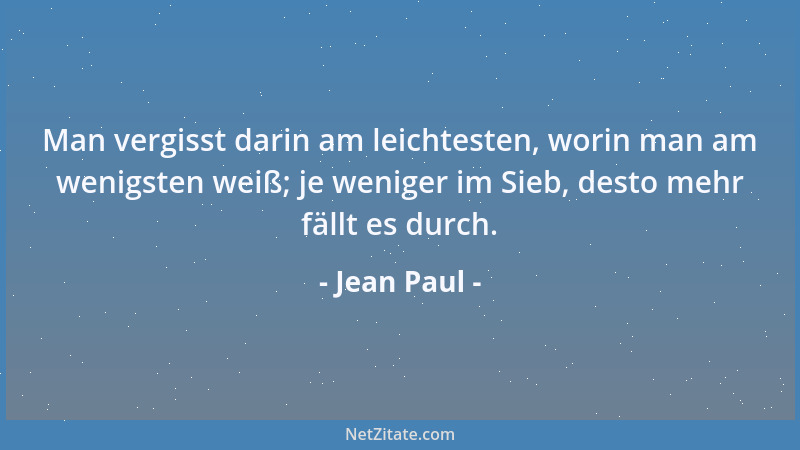 Jean Paul - Man vergisst darin am leichtesten, worin man am wenigsten weiß; je weniger im Sieb, desto mehr fällt es durch....
