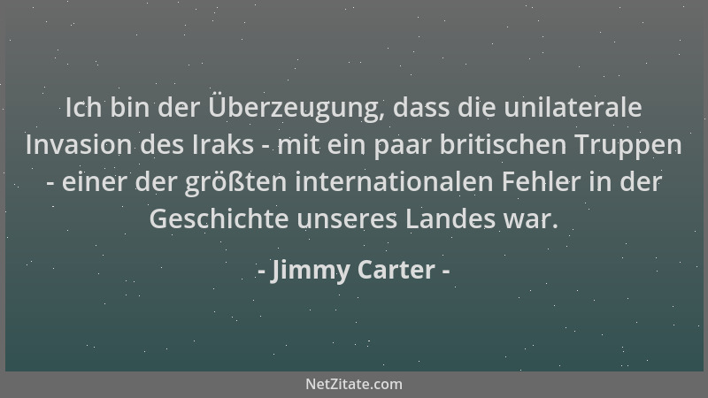 Jimmy Carter - Ich bin der Überzeugung, dass die unilaterale Invasion des Iraks - mit ein paar britischen Truppen - einer d...