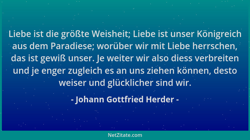 Johann Gottfried Herder - Liebe ist die größte Weisheit; Liebe ist unser Königreich aus dem Paradiese; worüber wir mit Lieb...