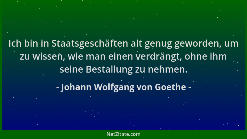 Johann Wolfgang von Goethe - Ich bin in Staatsgeschäften alt genug geworden, um zu wissen, wie man einen verdrängt, ohne ih...