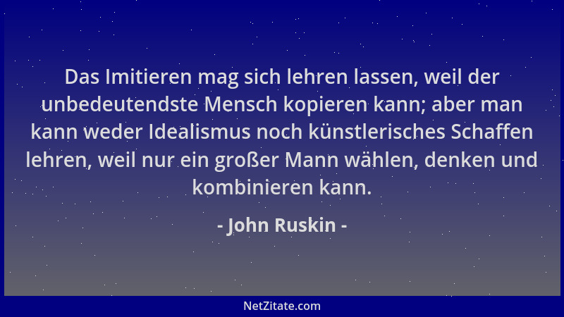 John Ruskin - Das Imitieren mag sich lehren lassen, weil der unbedeutendste Mensch kopieren kann; aber man kann weder Ideal...