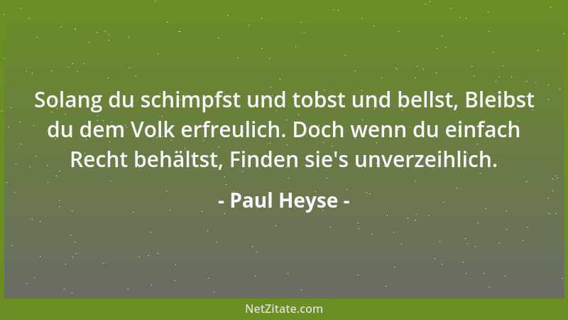 Paul Heyse - Solang du schimpfst und tobst und bellst, Bleibst du dem Volk erfreulich. Doch wenn du einfach Recht behältst,...