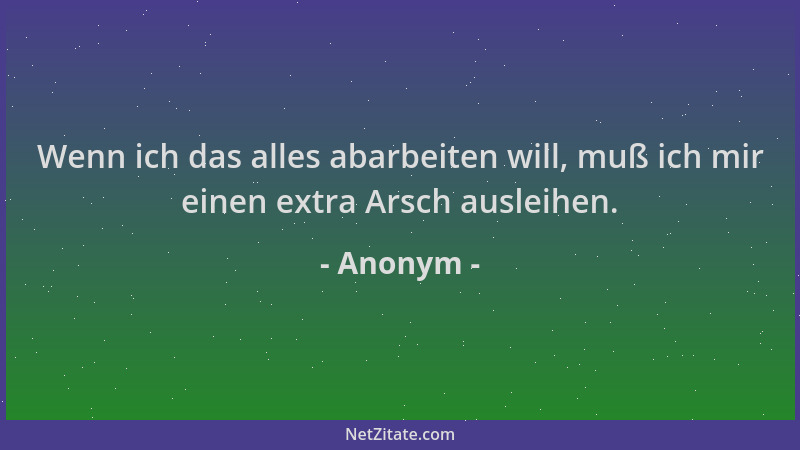 Anonym - Wenn ich das alles abarbeiten will, muß ich mir einen extra Arsch ausleihen....