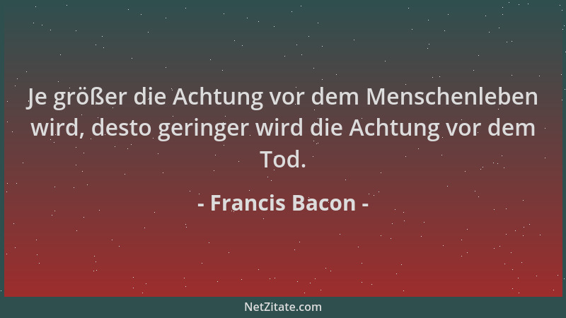 Francis Bacon - Je größer die Achtung vor dem Menschenleben wird, desto geringer wird die Achtung vor dem Tod....
