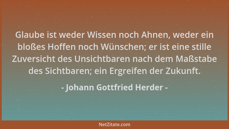 Johann Gottfried Herder - Glaube ist weder Wissen noch Ahnen, weder ein bloßes Hoffen noch Wünschen; er ist eine stille Zuv...