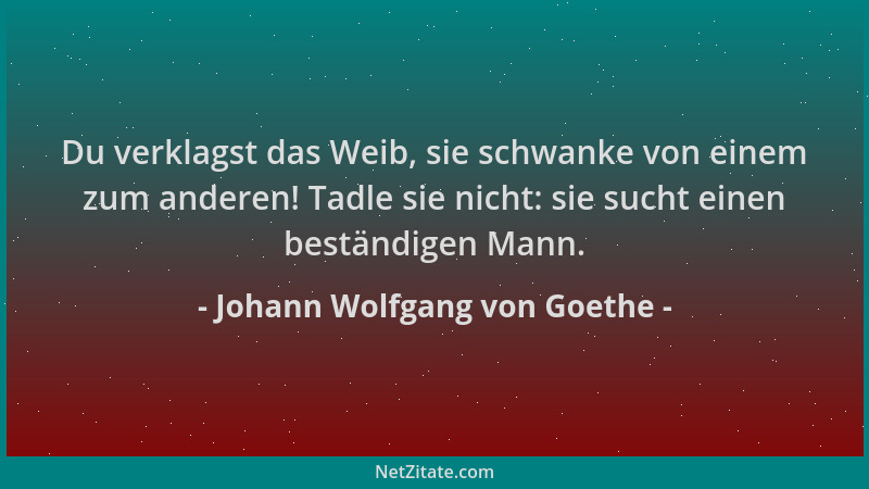Johann Wolfgang von Goethe - Du verklagst das Weib, sie schwanke von einem zum anderen! Tadle sie nicht: sie sucht einen be...