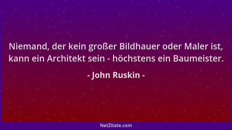 John Ruskin - Niemand, der kein großer Bildhauer oder Maler ist, kann ein Architekt sein - höchstens ein Baumeister....