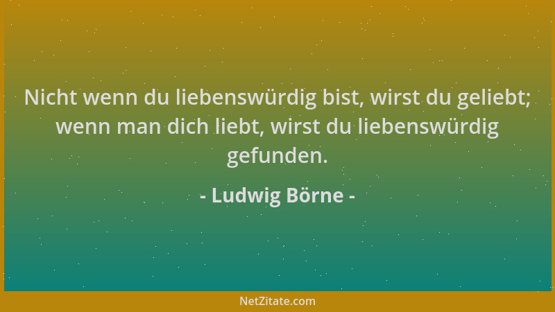 Ludwig Börne - Nicht wenn du liebenswürdig bist, wirst du geliebt; wenn man dich liebt, wirst du liebenswürdig gefunden....