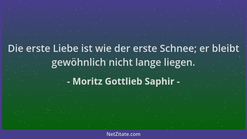 Moritz Gottlieb Saphir - Die erste Liebe ist wie der erste Schnee; er bleibt gewöhnlich nicht lange liegen....