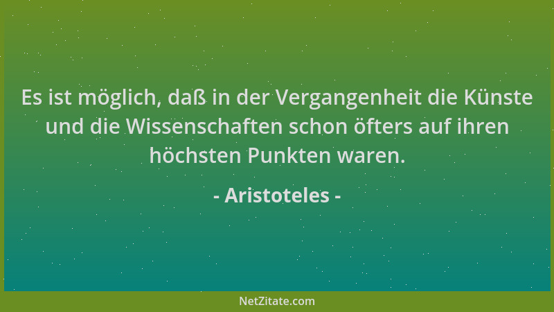 Aristoteles - Es ist möglich, daß in der Vergangenheit die Künste und die Wissenschaften schon öfters auf ihren höchsten Pu...