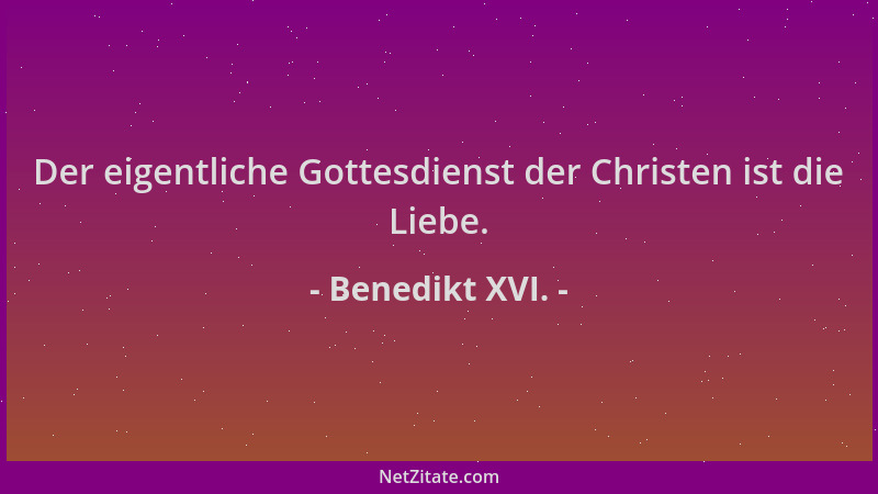 Benedikt XVI. - Der eigentliche Gottesdienst der Christen ist die Liebe....