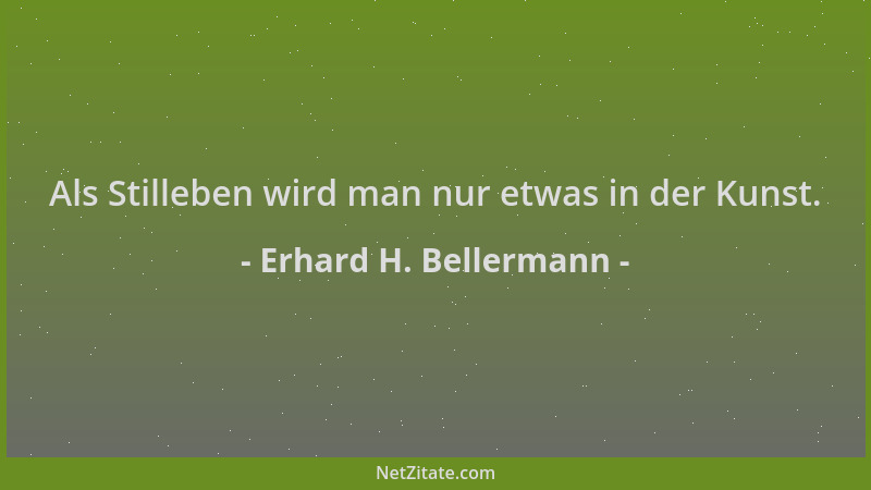 Erhard H. Bellermann - Als Stilleben wird man nur etwas in der Kunst....
