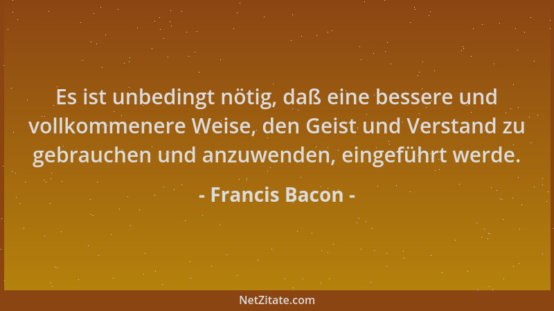 Francis Bacon - Es ist unbedingt nötig, daß eine bessere und vollkommenere Weise, den Geist und Verstand zu gebrauchen und...