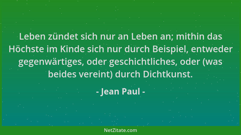 Jean Paul - Leben zündet sich nur an Leben an; mithin das Höchste im Kinde sich nur durch Beispiel, entweder gegenwärtiges,...