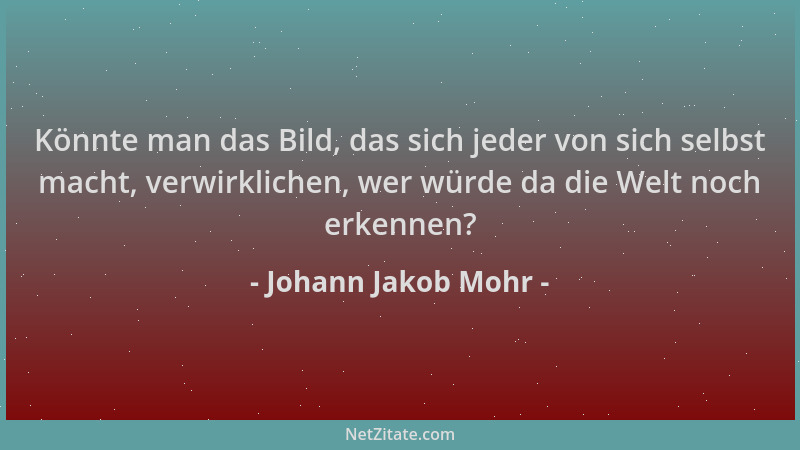 Johann Jakob Mohr - Könnte man das Bild, das sich jeder von sich selbst macht, verwirklichen, wer würde da die Welt noch er...