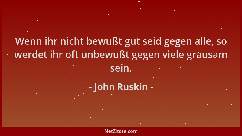 John Ruskin - Wenn ihr nicht bewußt gut seid gegen alle, so werdet ihr oft unbewußt gegen viele grausam sein....