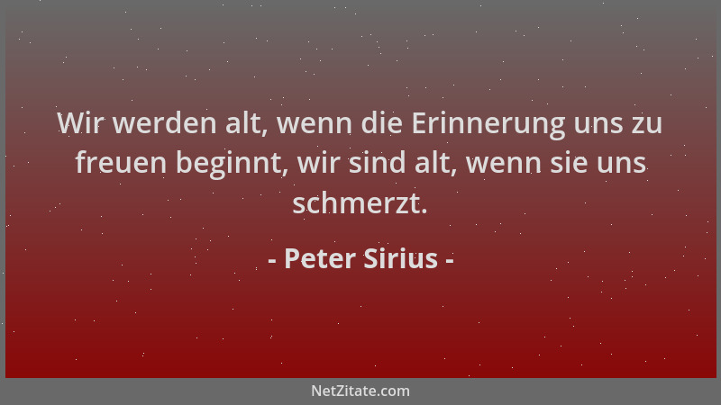 Peter Sirius - Wir werden alt, wenn die Erinnerung uns zu freuen beginnt, wir sind alt, wenn sie uns schmerzt....