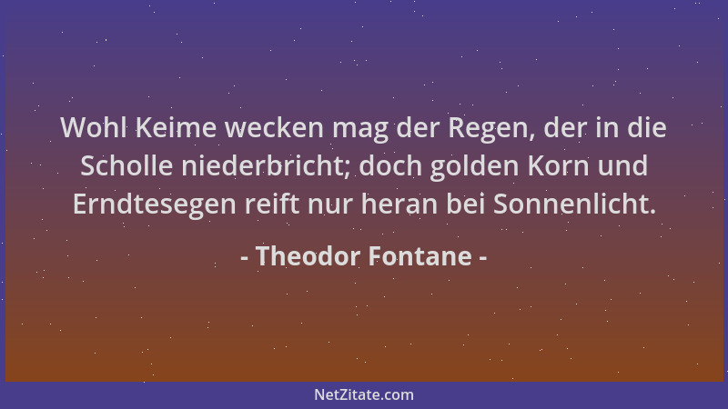 Theodor Fontane - Wohl Keime wecken mag der Regen, der in die Scholle niederbricht; doch golden Korn und Erndtesegen reift...
