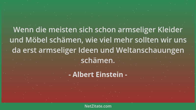 Albert Einstein - Wenn die meisten sich schon armseliger Kleider und Möbel schämen, wie viel mehr sollten wir uns da erst a...