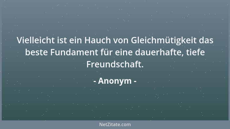 Anonym - Vielleicht ist ein Hauch von Gleichmütigkeit das beste Fundament für eine dauerhafte, tiefe Freundschaft....