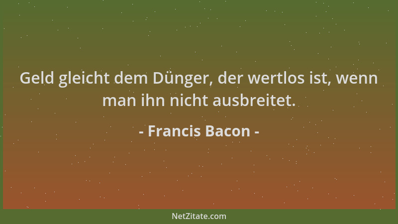 Francis Bacon - Geld gleicht dem Dünger, der wertlos ist, wenn man ihn nicht ausbreitet....