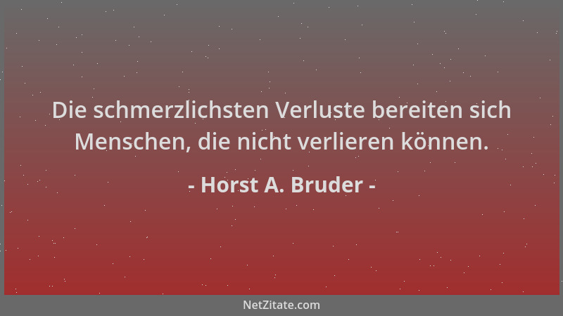 Horst A. Bruder - Die schmerzlichsten Verluste bereiten sich Menschen, die nicht verlieren können....