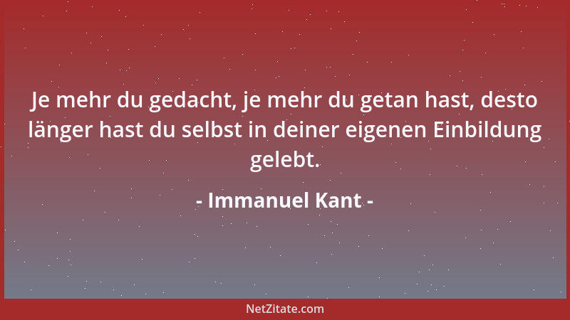 Immanuel Kant - Je mehr du gedacht, je mehr du getan hast, desto länger hast du selbst in deiner eigenen Einbildung gelebt....