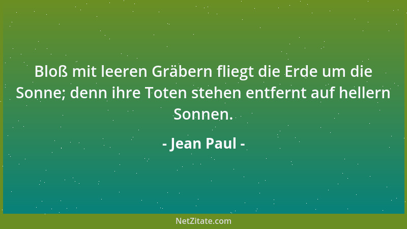 Jean Paul - Bloß mit leeren Gräbern fliegt die Erde um die Sonne; denn ihre Toten stehen entfernt auf hellern Sonnen....