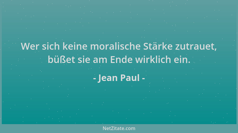 Jean Paul - Wer sich keine moralische Stärke zutrauet, büßet sie am Ende wirklich ein....