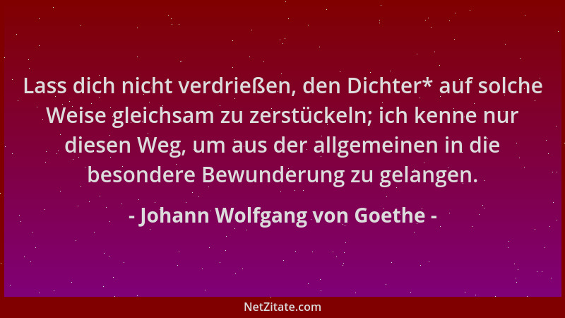 Johann Wolfgang von Goethe - Lass dich nicht verdrießen, den Dichter* auf solche Weise gleichsam zu zerstückeln; ich kenne...