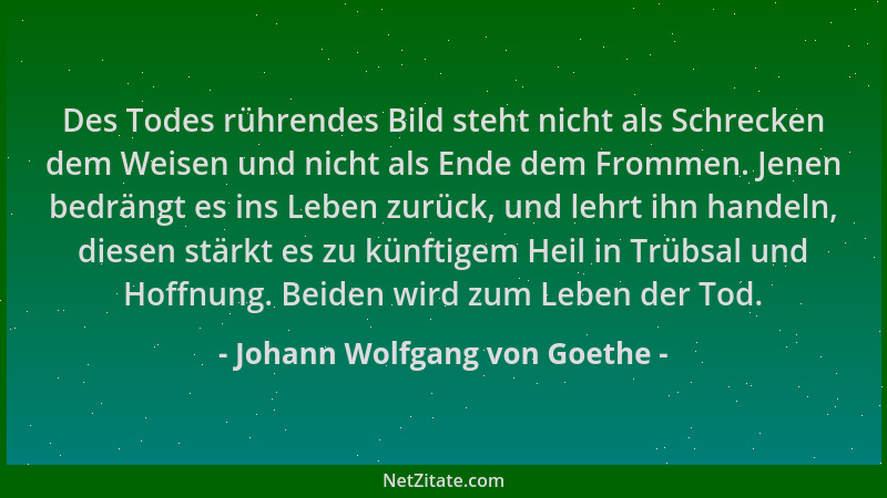 Johann Wolfgang von Goethe - Des Todes rührendes Bild steht nicht als Schrecken dem Weisen und nicht als Ende dem Frommen....