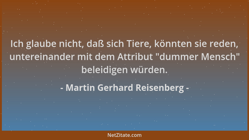 Martin Gerhard Reisenberg - Ich glaube nicht, daß sich Tiere, könnten sie reden, untereinander mit dem Attribut  "dummer Men...