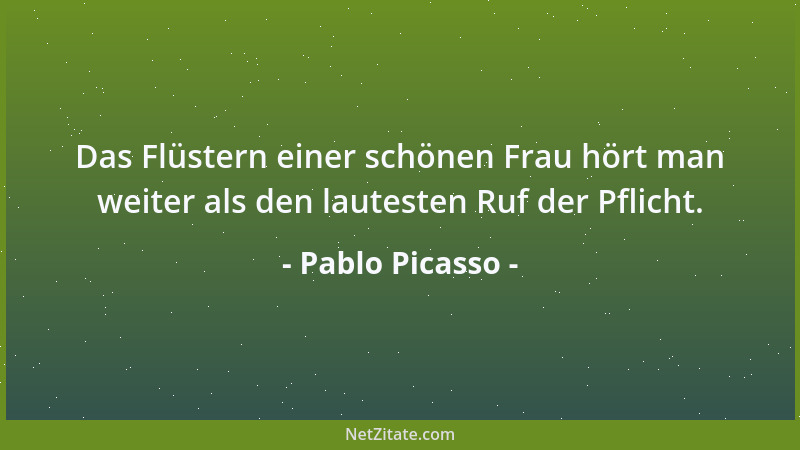 Pablo Picasso - Das Flüstern einer schönen Frau hört man weiter als den lautesten Ruf der Pflicht....