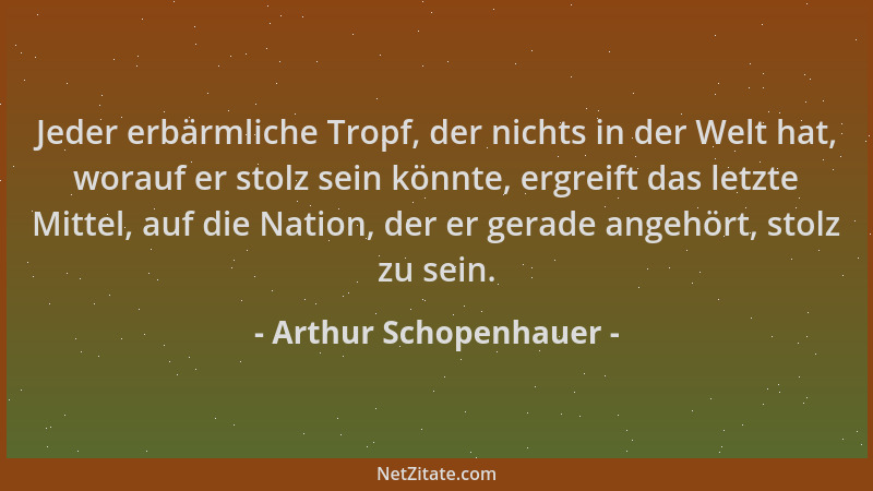 Arthur Schopenhauer - Jeder erbärmliche Tropf, der nichts in der Welt hat, worauf er stolz sein könnte, ergreift das letzte...