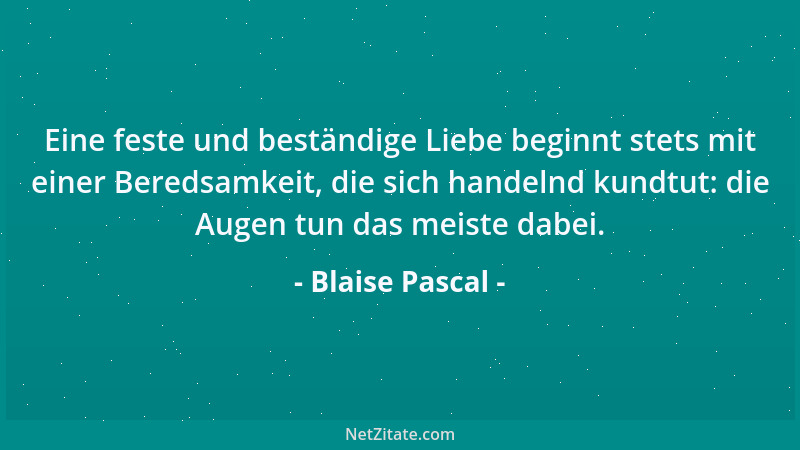 Blaise Pascal - Eine feste und beständige Liebe beginnt stets mit einer Beredsamkeit, die sich handelnd kundtut: die Augen...