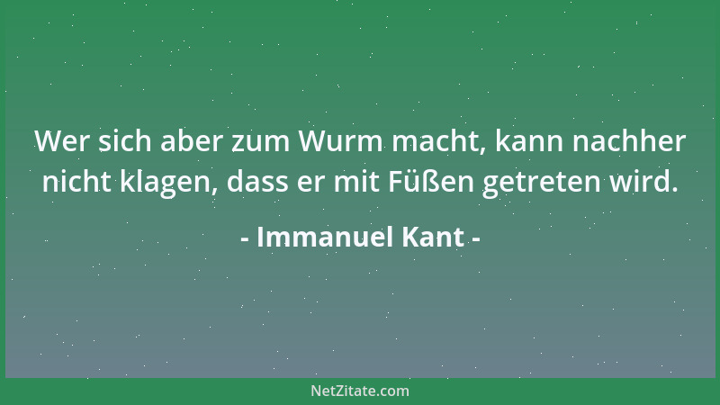 Immanuel Kant - Wer sich aber zum Wurm macht, kann nachher nicht klagen, dass er mit Füßen getreten wird....