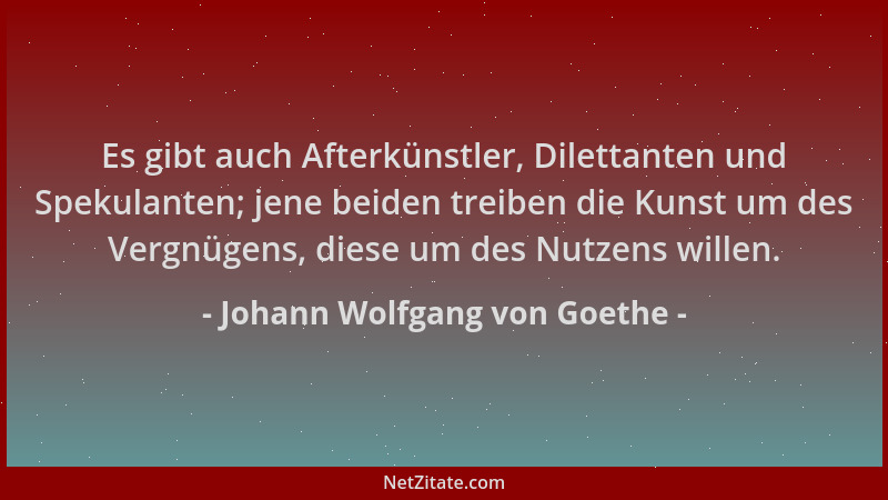 Johann Wolfgang von Goethe - Es gibt auch Afterkünstler, Dilettanten und Spekulanten; jene beiden treiben die Kunst um des...