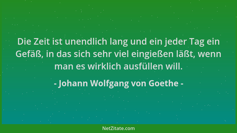 Johann Wolfgang von Goethe - Die Zeit ist unendlich lang und ein jeder Tag ein Gefäß, in das sich sehr viel eingießen läßt,...