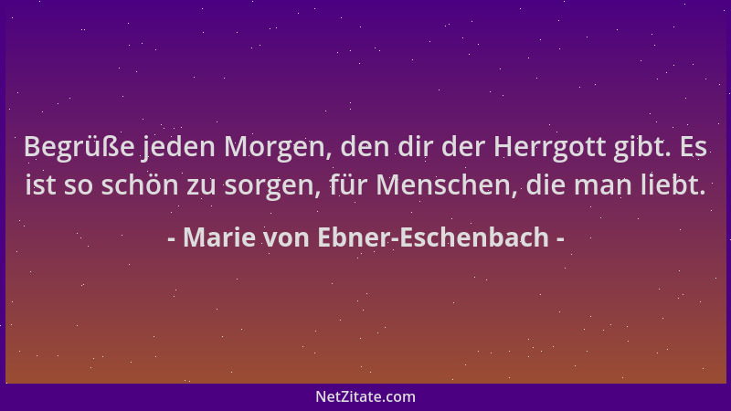 Marie von Ebner-Eschenbach - Begrüße jeden Morgen, den dir der Herrgott gibt. Es ist so schön zu sorgen, für Menschen, die...