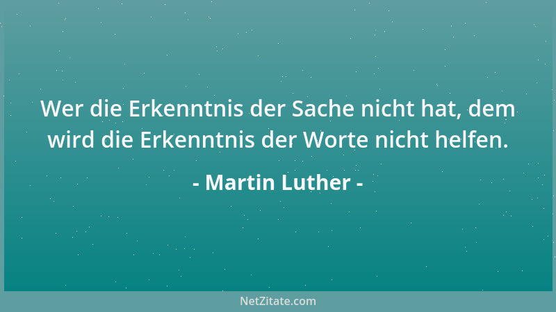 Martin Luther - Wer die Erkenntnis der Sache nicht hat, dem wird die Erkenntnis der Worte nicht helfen....