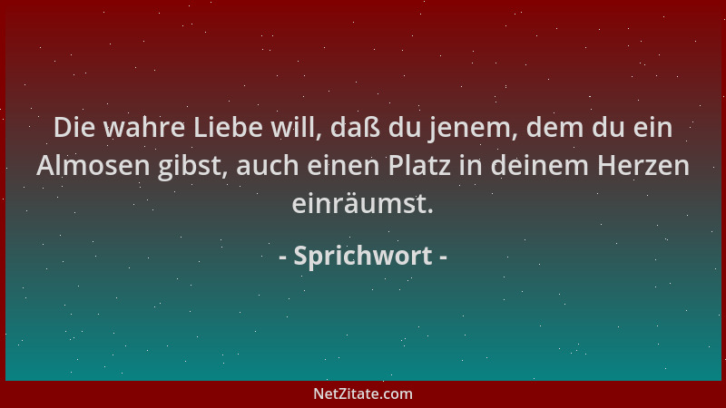 Sprichwort - Die wahre Liebe will, daß du jenem, dem du ein Almosen gibst, auch einen Platz in deinem Herzen einräumst....