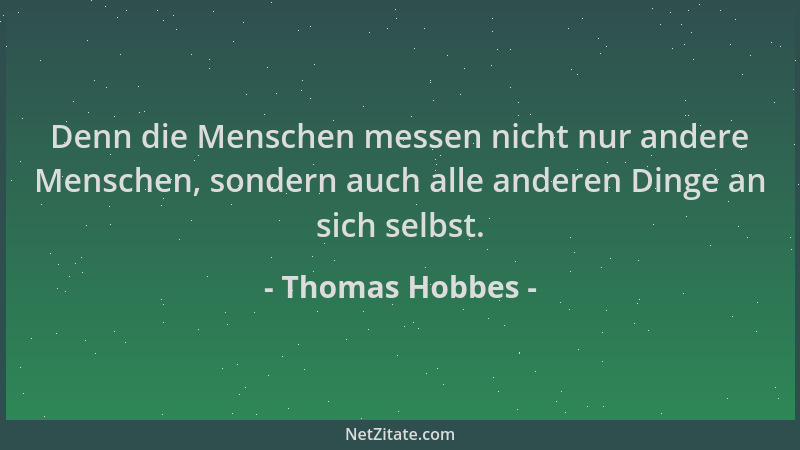 Thomas Hobbes - Denn die Menschen messen nicht nur andere Menschen, sondern auch alle anderen Dinge an sich selbst....