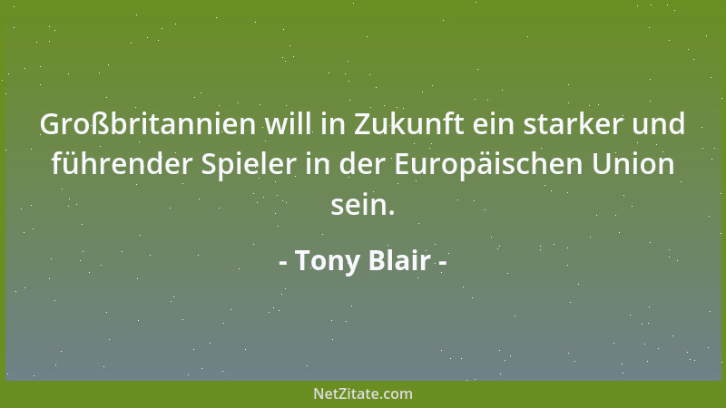Tony Blair - Großbritannien will in Zukunft ein starker und führender Spieler in der Europäischen Union sein....