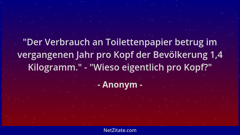 Anonym - "Der Verbrauch an Toilettenpapier betrug im vergangenen Jahr pro Kopf der Bevölkerung 1,4 Kilogramm. " - "Wieso eig...