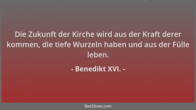 Benedikt XVI. - Die Zukunft der Kirche wird aus der Kraft derer kommen, die tiefe Wurzeln haben und aus der Fülle leben....