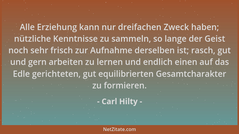 Carl Hilty - Alle Erziehung kann nur dreifachen Zweck haben; nützliche Kenntnisse zu sammeln, so lange der Geist noch sehr...