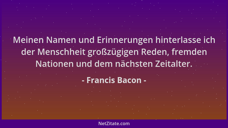 Francis Bacon - Meinen Namen und Erinnerungen hinterlasse ich der Menschheit großzügigen Reden, fremden Nationen und dem nä...