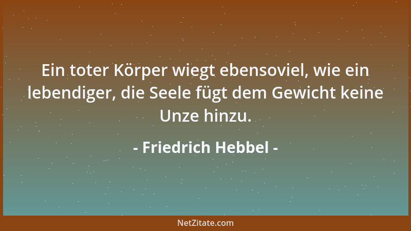 Friedrich Hebbel - Ein toter Körper wiegt ebensoviel, wie ein lebendiger, die Seele fügt dem Gewicht keine Unze hinzu....